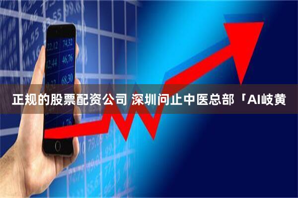 正规的股票配资公司 深圳问止中医总部「AI岐黄