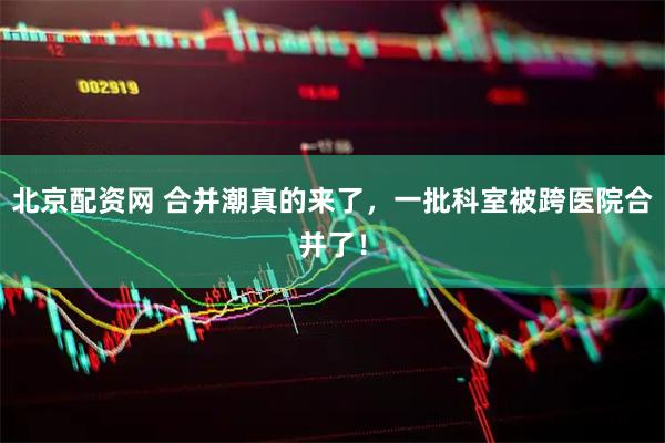 北京配资网 合并潮真的来了，一批科室被跨医院合并了！