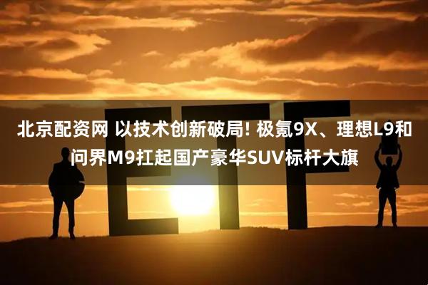 北京配资网 以技术创新破局! 极氪9X、理想L9和问界M9扛起国产豪华SUV标杆大旗