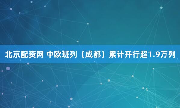 北京配资网 中欧班列（成都）累计开行超1.9万列