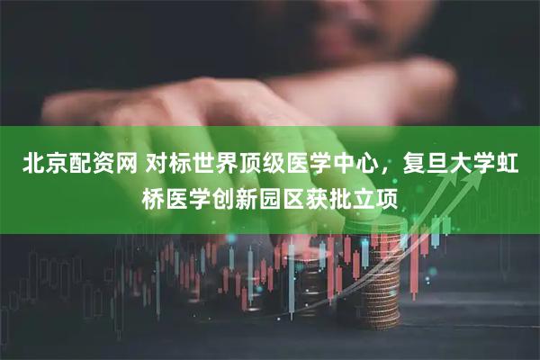 北京配资网 对标世界顶级医学中心，复旦大学虹桥医学创新园区获批立项