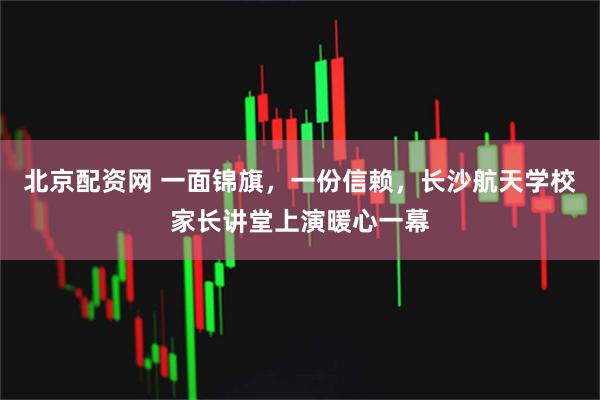 北京配资网 一面锦旗，一份信赖，长沙航天学校家长讲堂上演暖心一幕