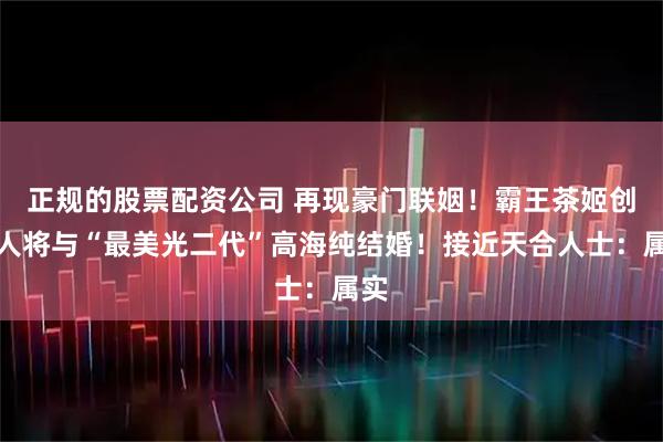 正规的股票配资公司 再现豪门联姻！霸王茶姬创始人将与“最美光二代”高海纯结婚！接近天合人士：属实
