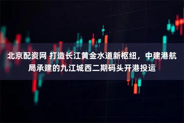 北京配资网 打造长江黄金水道新枢纽,中建港航局承建的九江城西二期码头开港投运