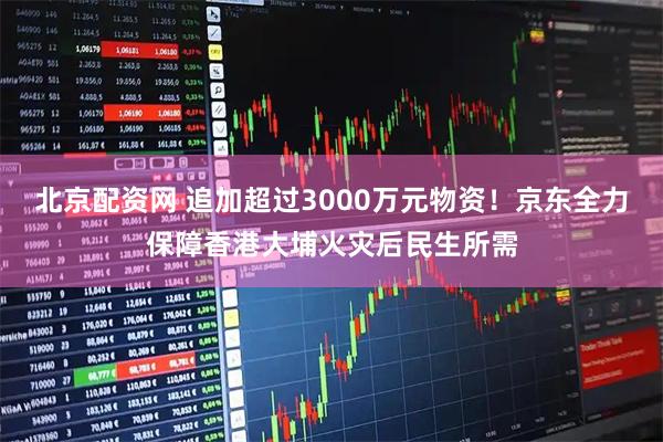 北京配资网 追加超过3000万元物资！京东全力保障香港大埔火灾后民生所需