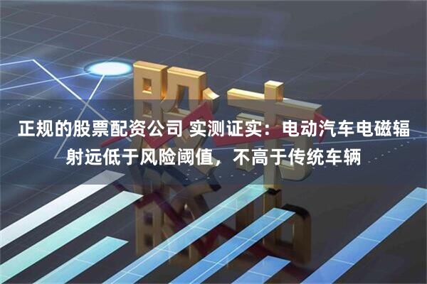 正规的股票配资公司 实测证实:电动汽车电磁辐射远低于风险阈值,不高于传统车辆