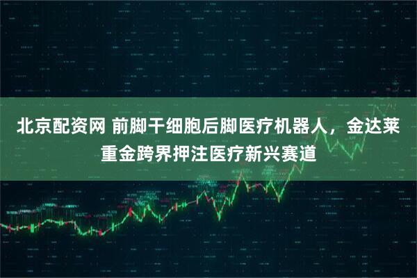 北京配资网 前脚干细胞后脚医疗机器人,金达莱重金跨界押注医疗新兴赛道
