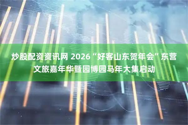 炒股配资资讯网 2026“好客山东贺年会”东营文旅嘉年华暨园博园马年大集启动
