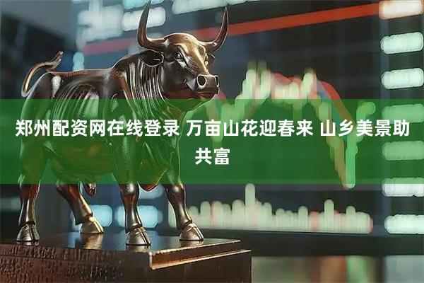 郑州配资网在线登录 万亩山花迎春来 山乡美景助共富