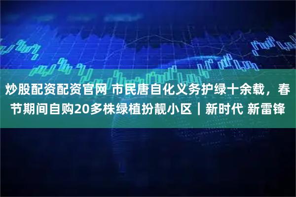 炒股配资配资官网 市民唐自化义务护绿十余载，春节期间自购20多株绿植扮靓小区｜新时代 新雷锋