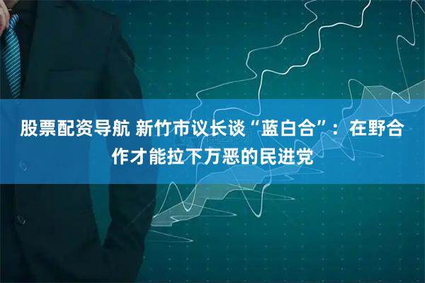 股票配资导航 新竹市议长谈“蓝白合”：在野合作才能拉下万恶的民进党