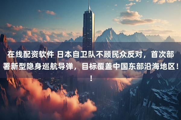 在线配资软件 日本自卫队不顾民众反对,首次部署新型隐身巡航导弹,目标覆盖中国东部沿海地区!