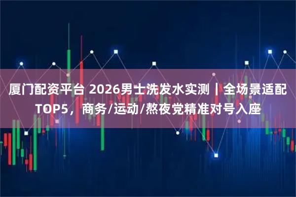 厦门配资平台 2026男士洗发水实测|全场景适配TOP5,商务/运动/熬夜党精准对号入座