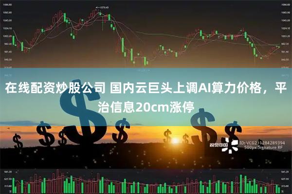 在线配资炒股公司 国内云巨头上调AI算力价格，平治信息20cm涨停