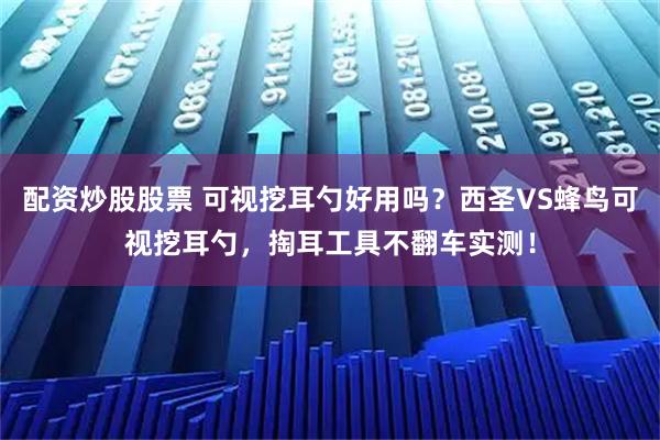 配资炒股股票 可视挖耳勺好用吗?西圣VS蜂鸟可视挖耳勺,掏耳工具不翻车实测!