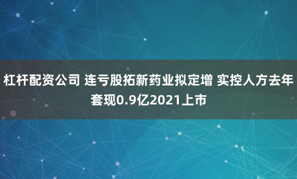 杠杆配资公司 连亏股拓新药业拟定增 实控人方去年套现0.9亿2021上市