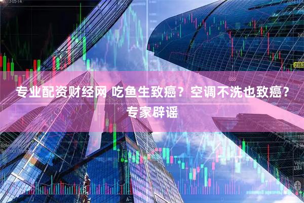 专业配资财经网 吃鱼生致癌？空调不洗也致癌？专家辟谣