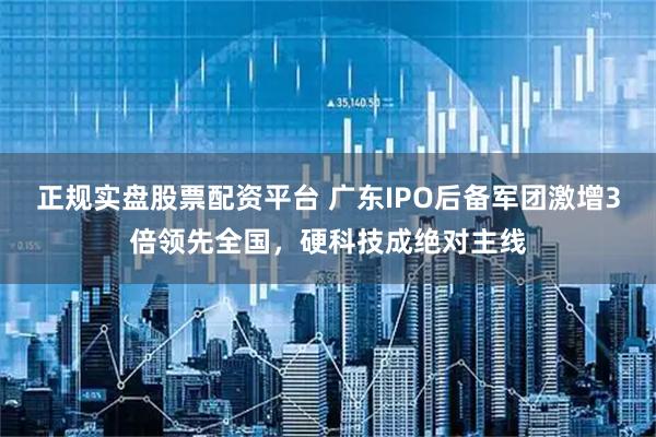正规实盘股票配资平台 广东IPO后备军团激增3倍领先全国，硬科技成绝对主线