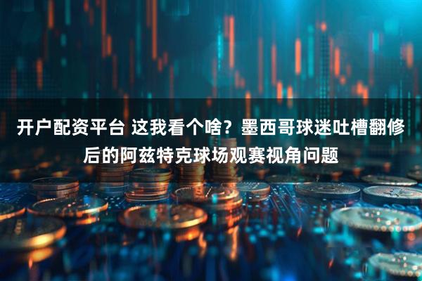开户配资平台 这我看个啥？墨西哥球迷吐槽翻修后的阿兹特克球场观赛视角问题