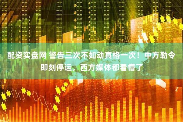 配资实盘网 警告三次不如动真格一次！中方勒令即刻停运，西方媒体都看懵了
