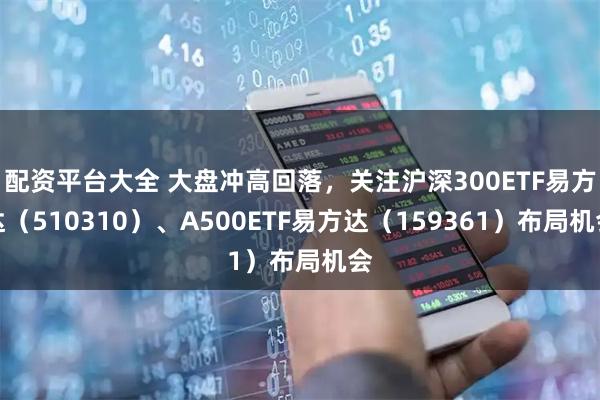 配资平台大全 大盘冲高回落,关注沪深300ETF易方达(510310)、A500ETF易方达(159361)布局机会
