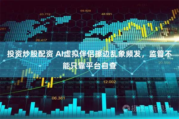 投资炒股配资 AI虚拟伴侣擦边乱象频发，监管不能只靠平台自查