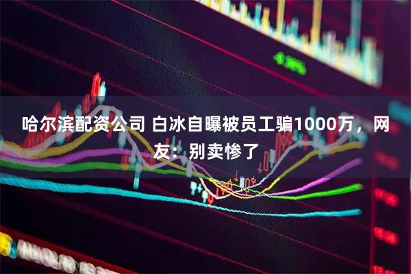 哈尔滨配资公司 白冰自曝被员工骗1000万，网友：别卖惨了