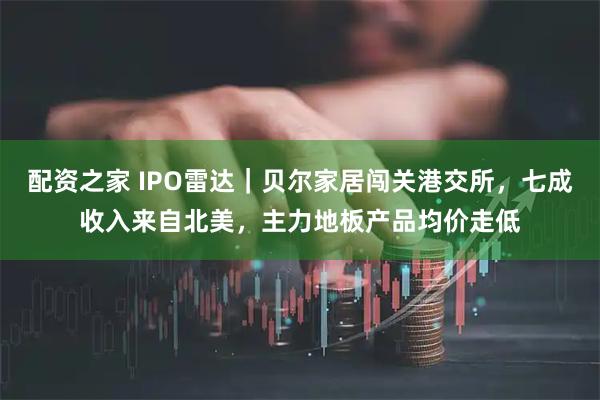 配资之家 IPO雷达｜贝尔家居闯关港交所，七成收入来自北美，主力地板产品均价走低