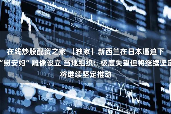 在线炒股配资之家 【独家】新西兰在日本逼迫下叫停“慰安妇”雕像设立 当地组织：极度失望但将继续坚定推动