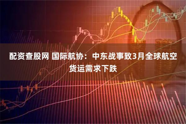 配资查股网 国际航协：中东战事致3月全球航空货运需求下跌
