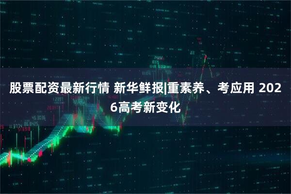 股票配资最新行情 新华鲜报|重素养、考应用 2026高考新变化