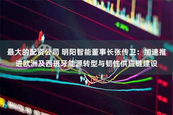 最大的配资公司 明阳智能董事长张传卫：加速推进欧洲及西班牙能源转型与韧性供应链建设
