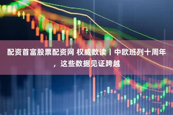 配资首富股票配资网 权威数读丨中欧班列十周年，这些数据见证跨越