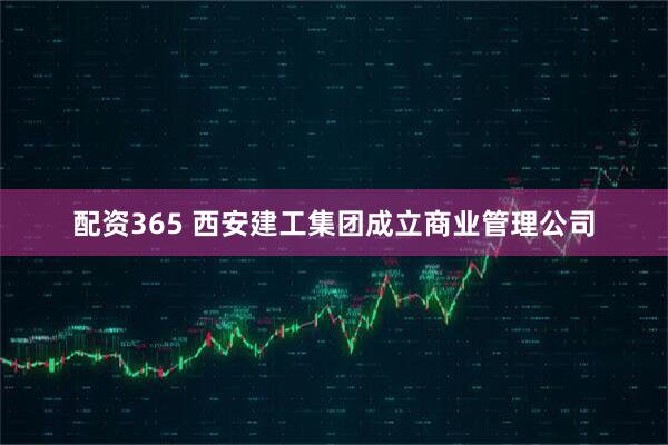 配资365 西安建工集团成立商业管理公司