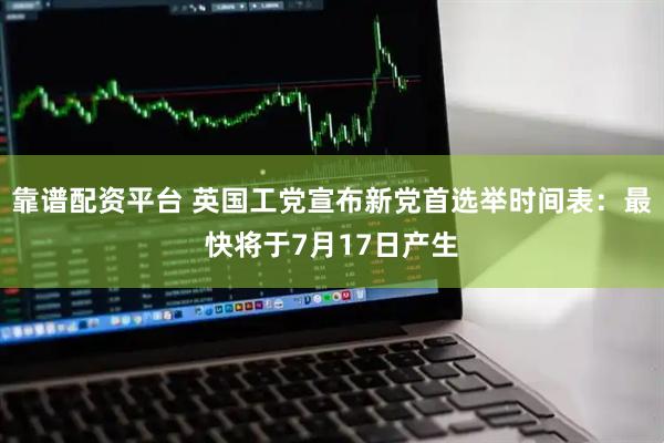 靠谱配资平台 英国工党宣布新党首选举时间表：最快将于7月17日产生