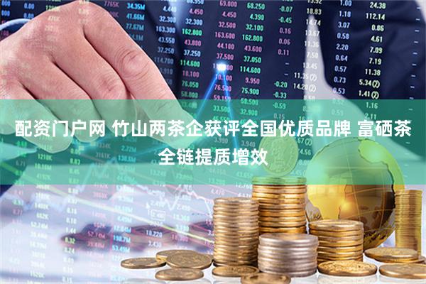 配资门户网 竹山两茶企获评全国优质品牌 富硒茶全链提质增效