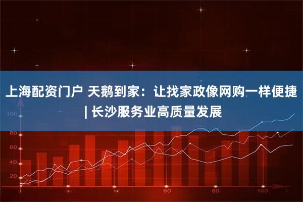 上海配资门户 天鹅到家：让找家政像网购一样便捷 | 长沙服务业高质量发展