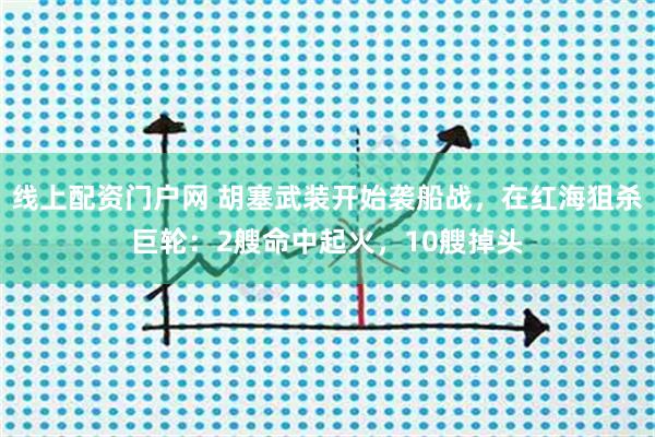 线上配资门户网 胡塞武装开始袭船战，在红海狙杀巨轮：2艘命中起火，10艘掉头