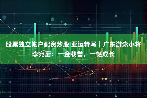 股票独立帐户配资炒股 亚运特写｜广东游泳小将李宛蔚：一金载誉，一憾成长
