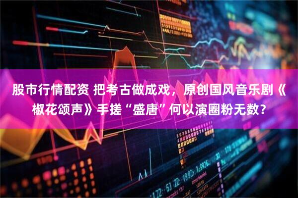 股市行情配资 把考古做成戏，原创国风音乐剧《椒花颂声》手搓“盛唐”何以演圈粉无数？